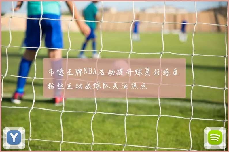 韦德王牌NBA活动提升球员好感度 粉丝互动成球队关注焦点