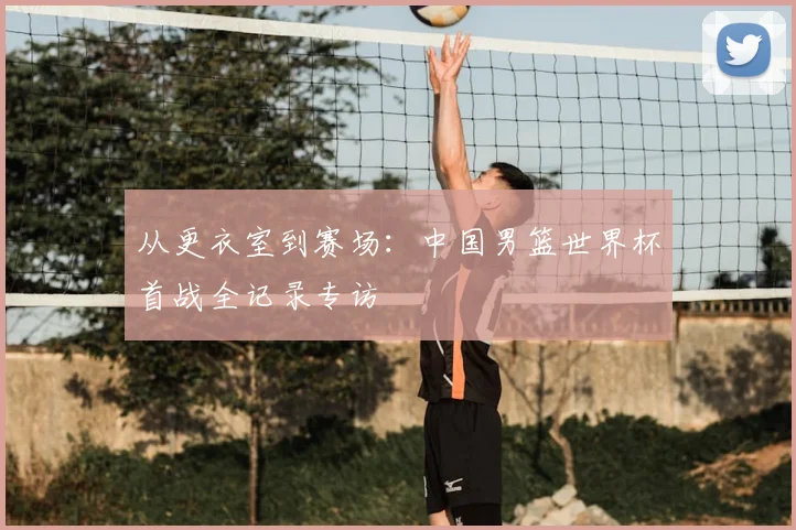 从更衣室到赛场：中国男篮世界杯首战全记录专访