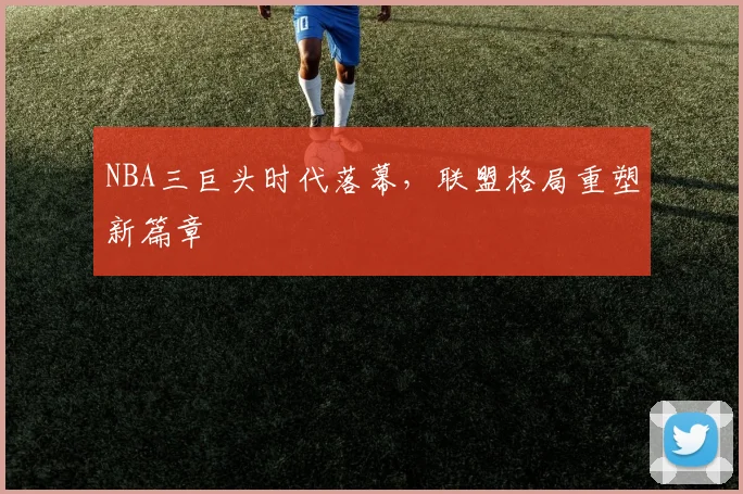 NBA三巨头时代落幕，联盟格局重塑新篇章