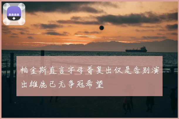 帕金斯直言字母哥复出仅是告别演出雄鹿已无争冠希望