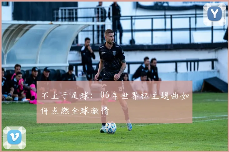 不止于足球：06年世界杯主题曲如何点燃全球激情