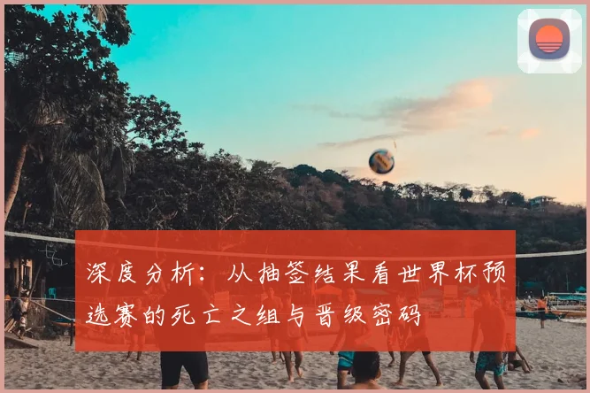 深度分析：从抽签结果看世界杯预选赛的死亡之组与晋级密码