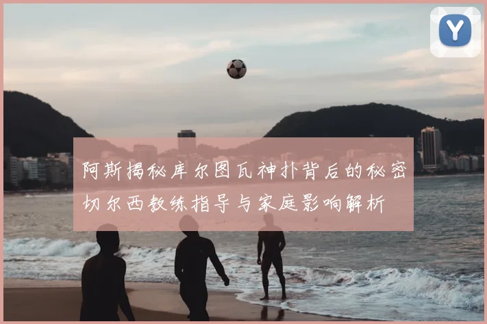 阿斯揭秘库尔图瓦神扑背后的秘密切尔西教练指导与家庭影响解析