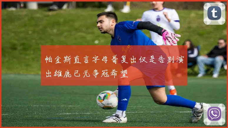帕金斯直言字母哥复出仅是告别演出雄鹿已无争冠希望