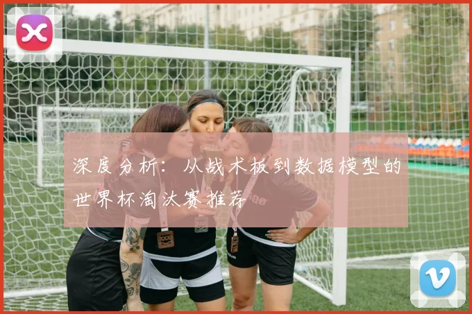 深度分析：从战术板到数据模型的世界杯淘汰赛推荐