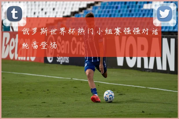 俄罗斯世界杯热门小组赛强强对话轮番登场