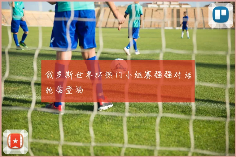 俄罗斯世界杯热门小组赛强强对话轮番登场