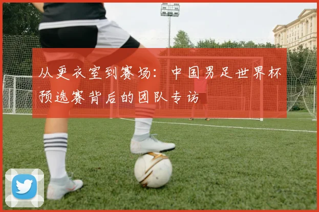 从更衣室到赛场：中国男足世界杯预选赛背后的团队专访