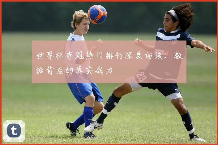 世界杯夺冠热门排行深度访谈：数据背后的真实战力
