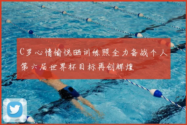 C罗心情愉悦晒训练照全力备战个人第六届世界杯目标再创辉煌
