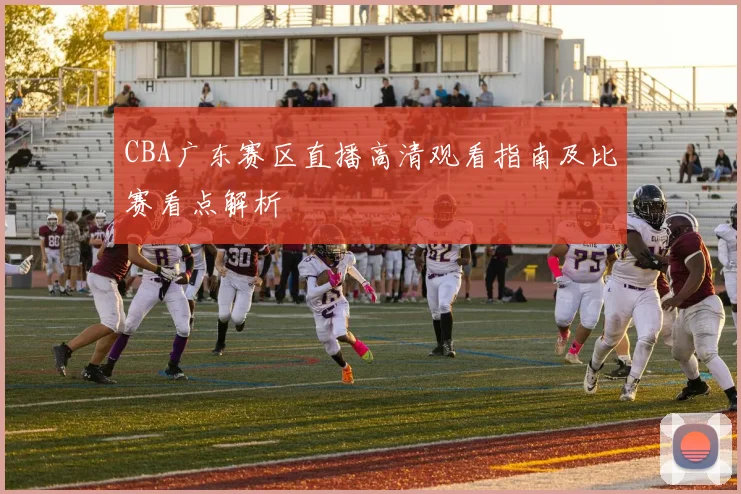CBA广东赛区直播高清观看指南及比赛看点解析