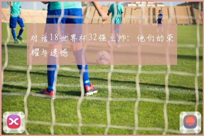 对话18世界杯32强主帅：他们的荣耀与遗憾