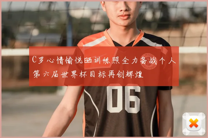C罗心情愉悦晒训练照全力备战个人第六届世界杯目标再创辉煌