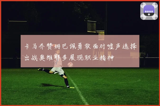 卡马乔赞姆巴佩勇敢面对嘘声选择出战奥维耶多展现职业精神