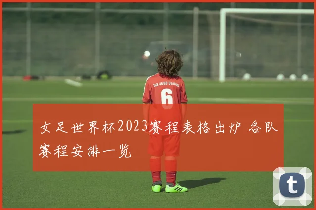 女足世界杯2023赛程表格出炉 各队赛程安排一览