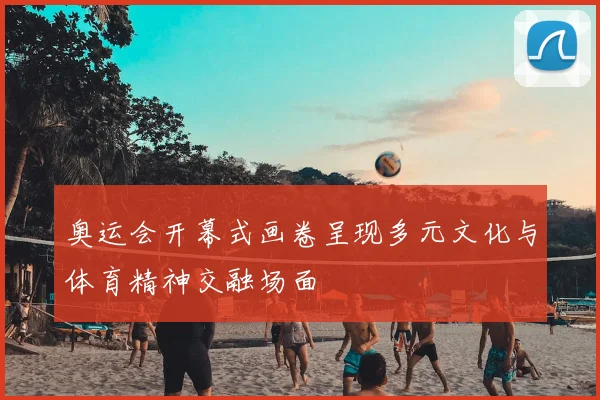 奥运会开幕式画卷呈现多元文化与体育精神交融场面