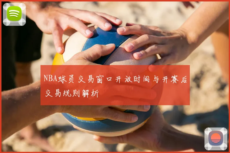 NBA球员交易窗口开放时间与开赛后交易规则解析