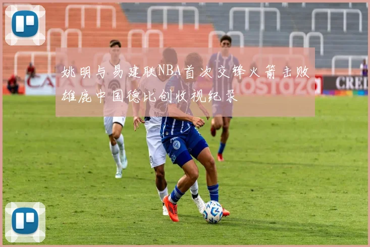 姚明与易建联NBA首次交锋火箭击败雄鹿中国德比创收视纪录