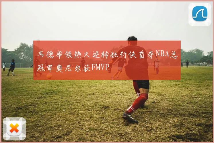 韦德率领热火逆转独行侠首夺NBA总冠军奥尼尔获FMVP