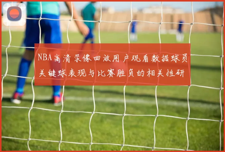 NBA高清录像回放用户观看数据球员关键球表现与比赛胜负的相关性研究