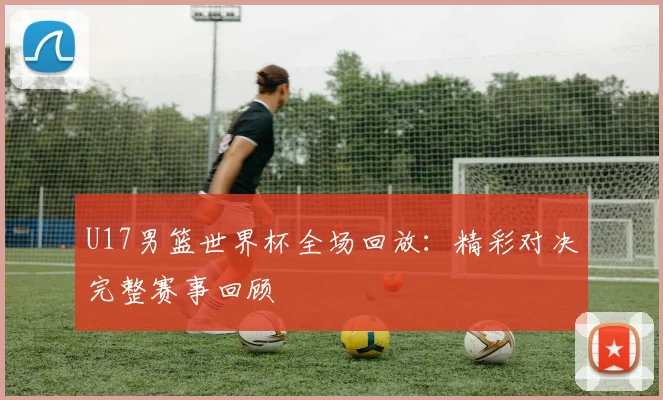 U17男篮世界杯全场回放：精彩对决完整赛事回顾