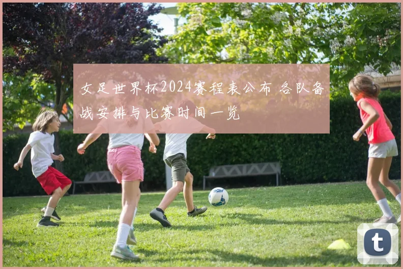 女足世界杯2024赛程表公布 各队备战安排与比赛时间一览
