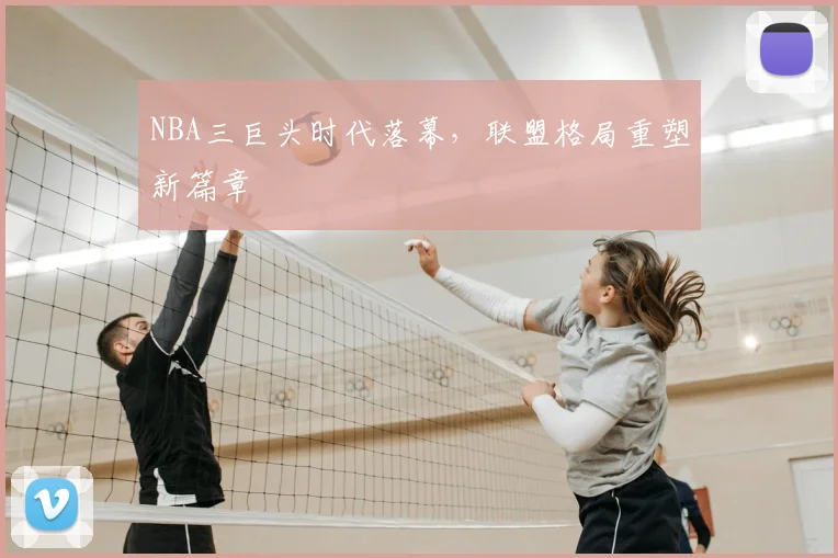 NBA三巨头时代落幕,联盟格局重塑新篇章